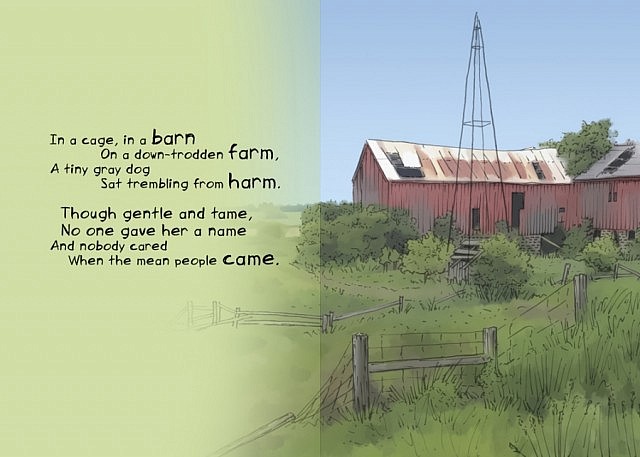 In a cage, in a barn / on a down-trodden farm, / A tiny gray dog / Sat trembling from harm. / Though gentle and tame, / No one gave her a name / And nobody cared / When the mean people came.