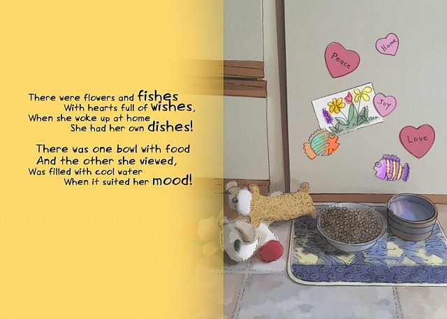 There were flowers and fishes / With hearts full of wishes, / When she woke up at home / She had her own dishes! / There was one bowl with food / And the other she viewed, / Was filled with cool water / When it suited her mood!