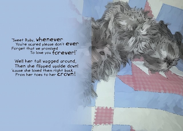 "Sweet Ruby, whenever / You're scared please don't ever / Forget that we promised / To love you forever!" /  Well her tail wagged around / Then she flipped upside down! / 'cause she loved them right back / From her toes to her crown!